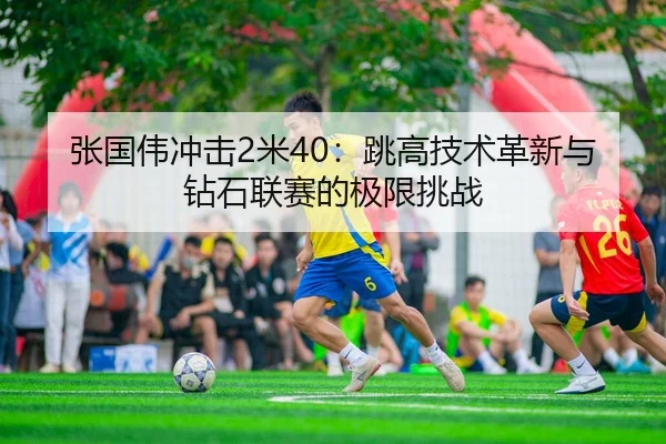 张国伟冲击2米40：跳高技术革新与钻石联赛的极限挑战
