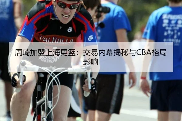周琦加盟上海男篮：交易内幕揭秘与CBA格局影响