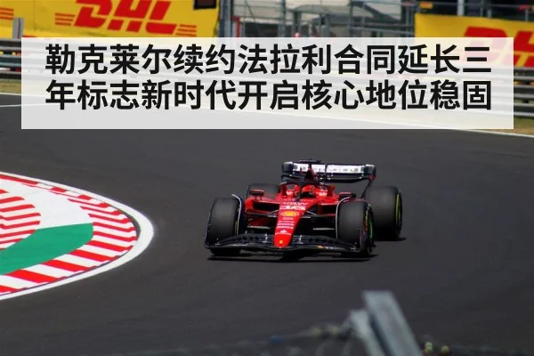 勒克莱尔续约法拉利合同延长三年标志新时代开启核心地位稳固